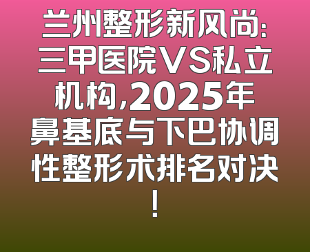 兰州整形新风尚：三甲医院VS私立机构，2025年鼻基底与下巴协调性整形术排名对决！