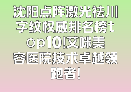 沈阳点阵激光祛川字纹权威排名榜top10！艾咪美容医院技术卓越领跑者！