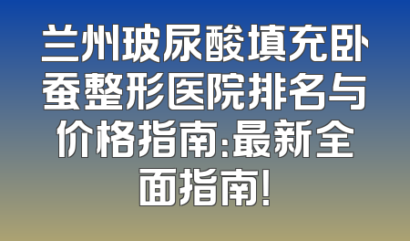 兰州玻尿酸填充卧蚕整形医院排名与价格指南：最新全面指南！