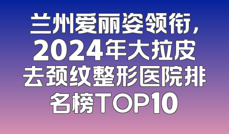 兰州爱丽姿领衔，2024年大拉皮去颈纹整形医院排名榜TOP10