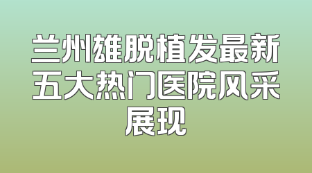 兰州雄脱植发最新五大热门医院风采展现