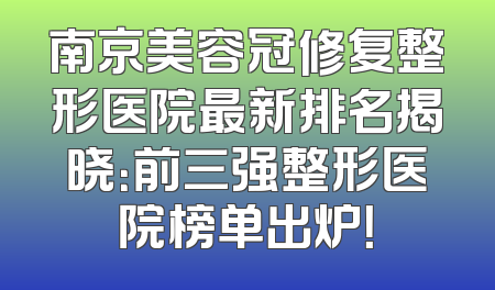 南京美容冠修复整形医院最新排名揭晓：前三强整形医院榜单出炉！