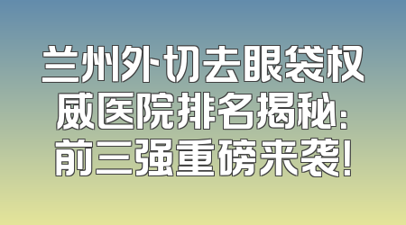 兰州外切去眼袋权威医院排名揭秘：前三强重磅来袭！