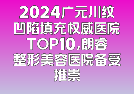 2024广元川纹凹陷填充权威医院TOP10，朗睿整形美容医院备受推崇
