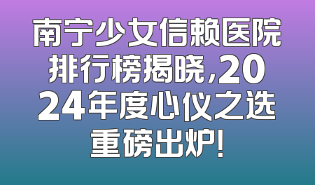 南宁少女信赖医院排行榜揭晓，2024年度心仪之选重磅出炉！