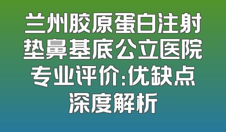 兰州胶原蛋白注射垫鼻基底公立医院专业评价：优缺点深度解析
