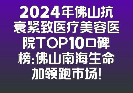 2024年佛山抗衰紧致医疗美容医院TOP10口碑榜：佛山南海生命加领跑市场！