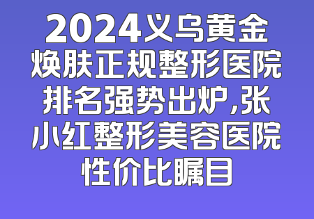 2024义乌黄金焕肤正规整形医院排名强势出炉，张小红整形美容医院性价比瞩目