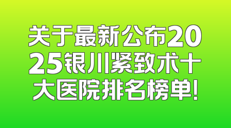 关于最新公布2025银川紧致术十大医院排名榜单！