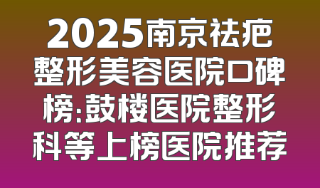 2025南京祛疤整形美容医院口碑榜：鼓楼医院整形科等上榜医院推荐