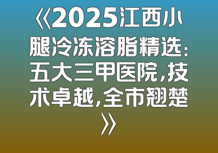 《2025江西小腿冷冻溶脂精选：五大三甲医院，技术卓越，全市翘楚》