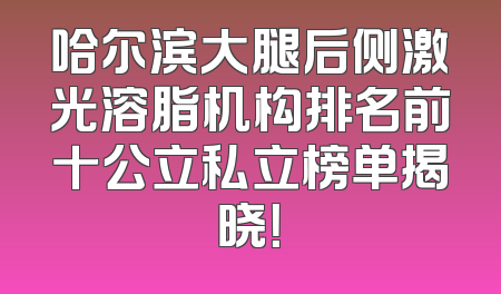 哈尔滨大腿后侧激光溶脂机构排名前十公立私立榜单揭晓！