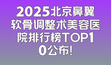 2025北京鼻翼软骨调整术美容医院排行榜TOP10公布！