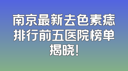 南京最新去色素痣排行前五医院榜单揭晓！