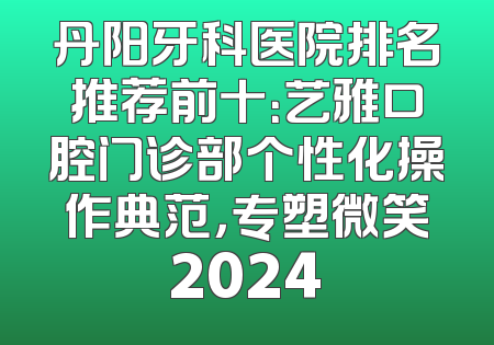丹阳牙科医院排名推荐前十：艺雅口腔门诊部个性化操作典范，专塑微笑2024