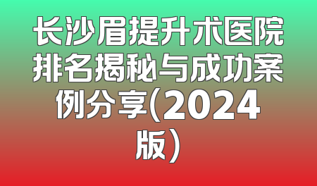 长沙眉提升术医院排名揭秘与成功案例分享（2024版）