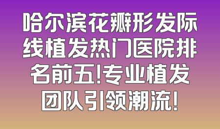 哈尔滨花瓣形发际线植发热门医院排名前五！专业植发团队引领潮流！