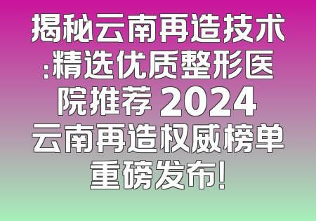 揭秘云南再造技术：精选优质整形医院推荐 2024云南再造权威榜单重磅发布！