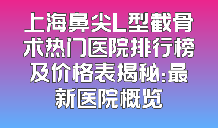 上海鼻尖L型截骨术热门医院排行榜及价格表揭秘：最新医院概览