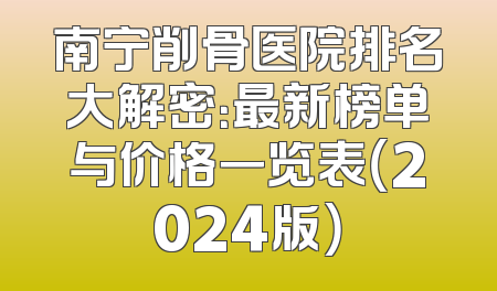 南宁削骨医院排名大解密：最新榜单与价格一览表（2024版）