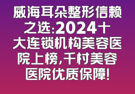 威海耳朵整形信赖之选：2024十大连锁机构美容医院上榜，千村美容医院优质保障！