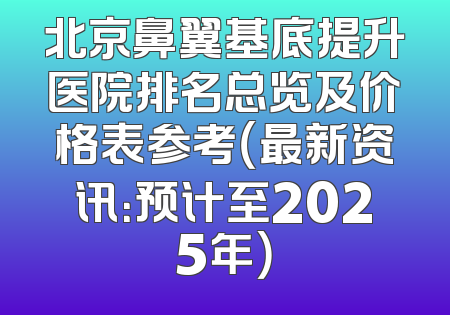 北京鼻翼基底提升医院排名总览及价格表参考（最新资讯：预计至2025年）