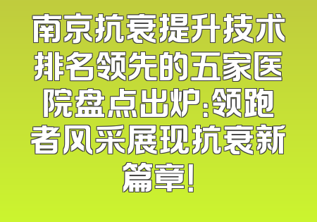 南京抗衰提升技术排名领先的五家医院盘点出炉：领跑者风采展现抗衰新篇章！