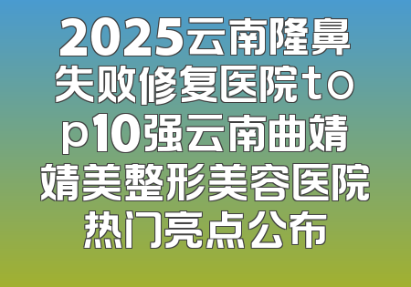 2025云南隆鼻失败修复医院top10强云南曲靖靖美整形美容医院热门亮点公布