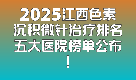 2025江西色素沉积微针治疗排名五大医院榜单公布！