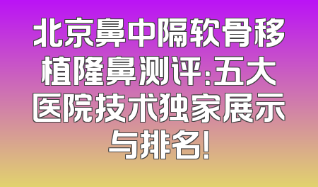 北京鼻中隔软骨移植隆鼻测评：五大医院技术独家展示与排名！