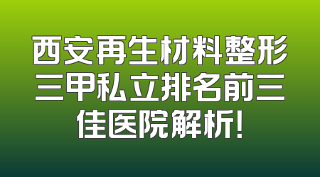 西安再生材料整形三甲私立排名前三佳医院解析！