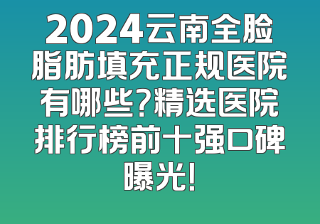 2024云南全脸脂肪填充正规医院有哪些？精选医院排行榜前十强口碑曝光！