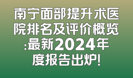 南宁面部提升术医院排名及评价概览：最新2024年度报告出炉！