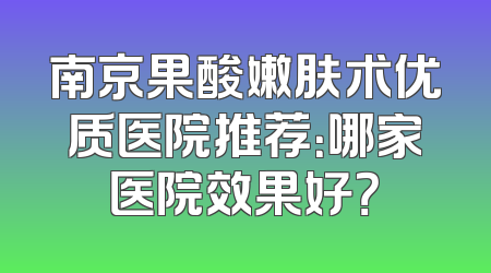 南京果酸嫩肤术优质医院推荐：哪家医院效果好？