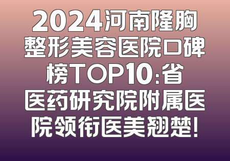 2024河南隆胸整形美容医院口碑榜TOP10：省医药研究院附属医院领衔医美翘楚！