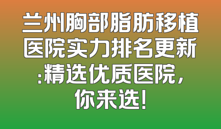 兰州胸部脂肪移植医院实力排名更新：精选优质医院，你来选！