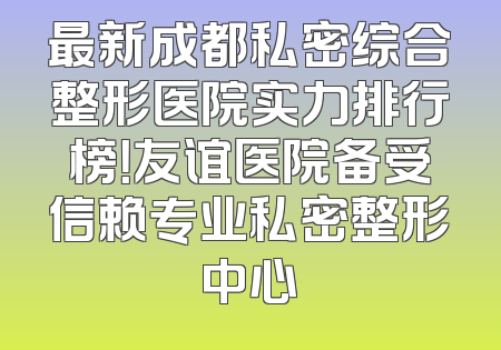 最新成都私密综合整形医院实力排行榜！友谊医院备受信赖专业私密整形中心