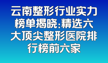 云南整形行业实力榜单揭晓：精选六大顶尖整形医院排行榜前六家