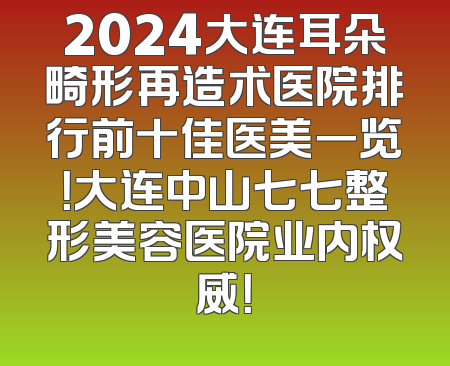 2024大连耳朵畸形再造术医院排行前十佳医美一览！大连中山七七整形美容医院业内权威！