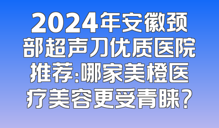 2024年安徽颈部超声刀优质医院推荐：哪家美橙医疗美容更受青睐？
