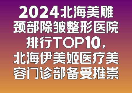 2024北海美雕颈部除皱整形医院排行TOP10，北海伊美姬医疗美容门诊部备受推崇