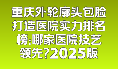 重庆外轮廓头包脸打造医院实力排名榜：哪家医院技艺领先？2025版