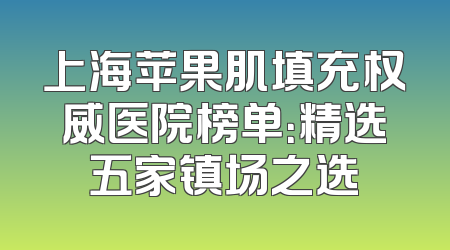 上海苹果肌填充权威医院榜单：精选五家镇场之选