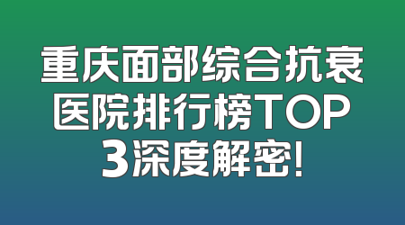 重庆面部综合抗衰医院排行榜TOP3深度解密！
