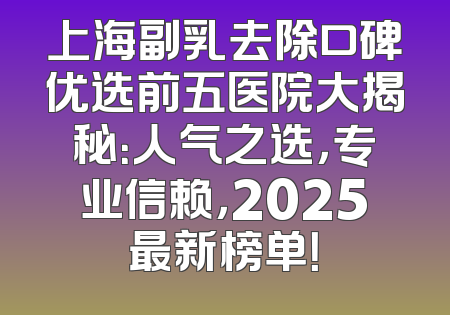 上海副乳去除口碑优选前五医院大揭秘：人气之选，专业信赖，2025最新榜单！