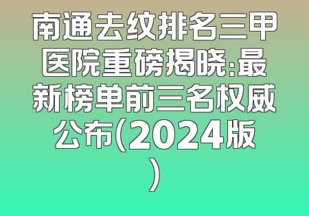 南通去纹排名三甲医院重磅揭晓：最新榜单前三名权威公布（2024版）