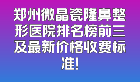 郑州微晶瓷隆鼻整形医院排名榜前三及最新价格收费标准！