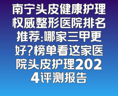 南宁头皮健康护理权威整形医院排名推荐：哪家三甲更好？榜单看这家医院头皮护理2024评测报告