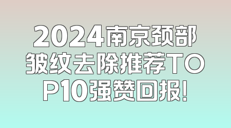 2024南京颈部皱纹去除推荐TOP10强赞回报！