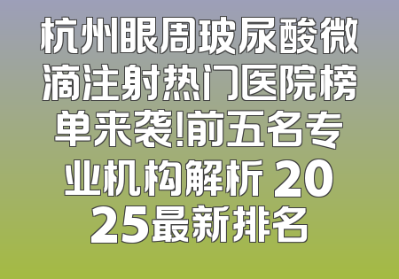 杭州眼周玻尿酸微滴注射热门医院榜单来袭！前五名专业机构解析 2025最新排名